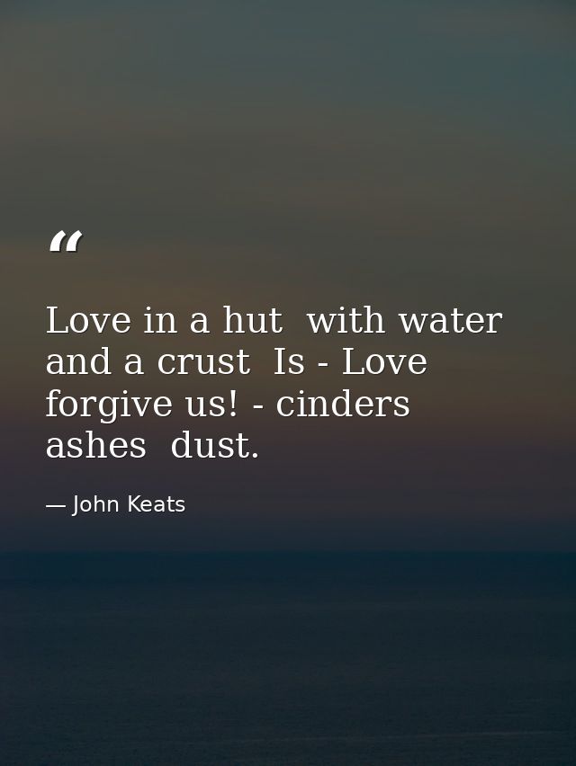 Love in a hut  with water and a crust  Is - Love  forgive us! - cinders  ashes  dust. — John Keats