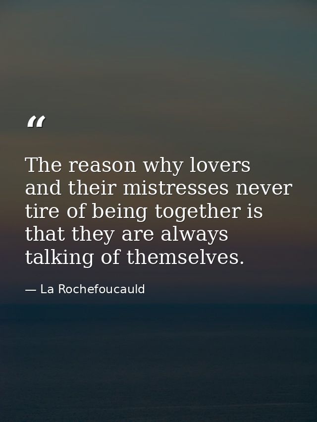 The reason why lovers and their mistresses never tire of being together is that they are always talking of themselves. — La Rochefoucauld