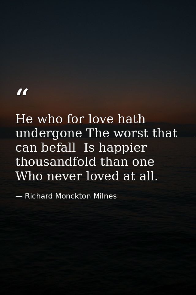 He who for love hath undergone The worst that can befall  Is happier thousandfold than one Who never loved at all. — Richard Monckton Milnes