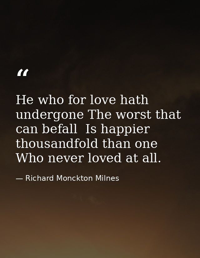 He who for love hath undergone The worst that can befall  Is happier thousandfold than one Who never loved at all. — Richard Monckton Milnes