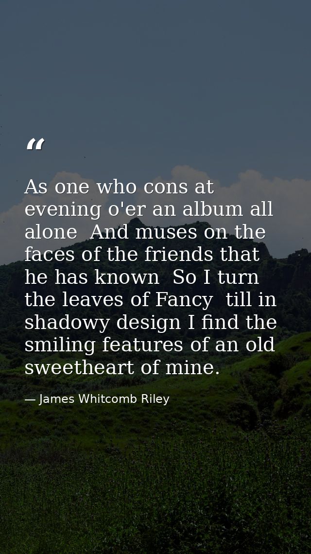As one who cons at evening o'er an album all alone  And muses on the faces of the friends that he has known  So I turn t — James Whitcomb Riley
