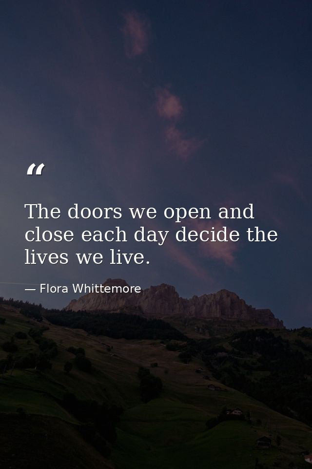 The doors we open and close each day decide the lives we live. — Flora Whittemore