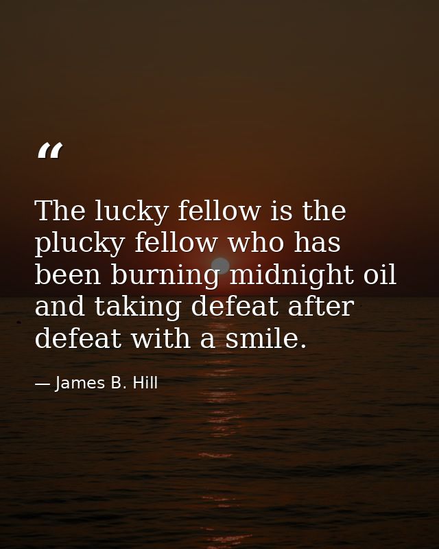 The lucky fellow is the plucky fellow who has been burning midnight oil and taking defeat after defeat with a smile. — James B. Hill