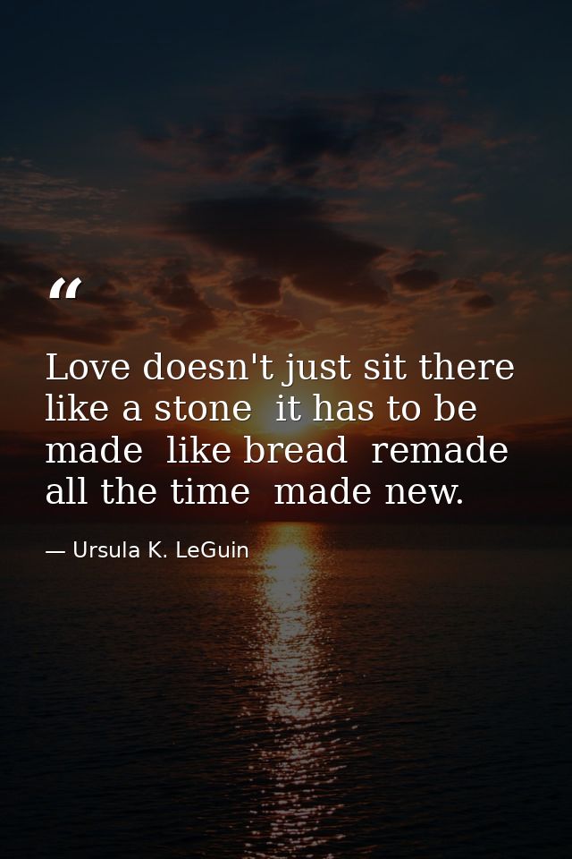 Love doesn't just sit there  like a stone  it has to be made  like bread  remade all the time  made new. — Ursula K. LeGuin