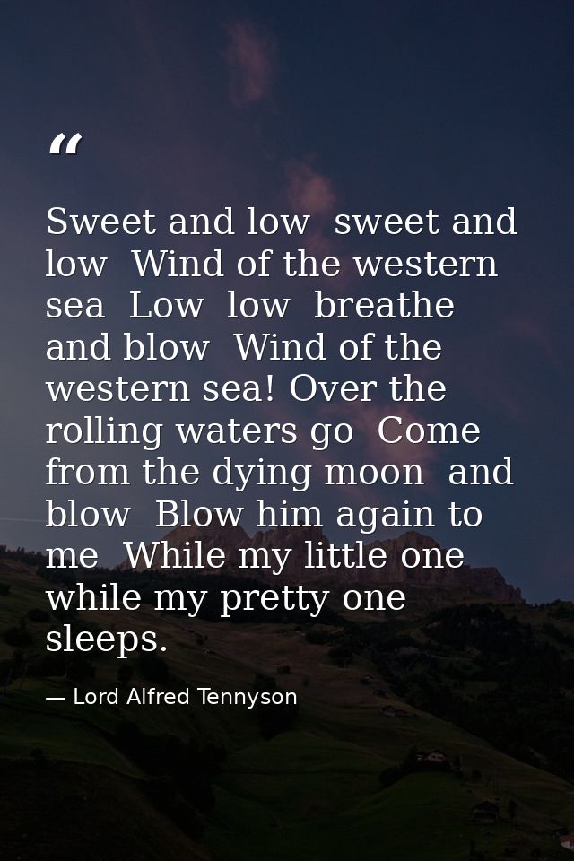 Sweet and low  sweet and low  Wind of the western sea  Low  low  breathe and blow  Wind of the western sea! Over the rol — Lord Alfred Tennyson