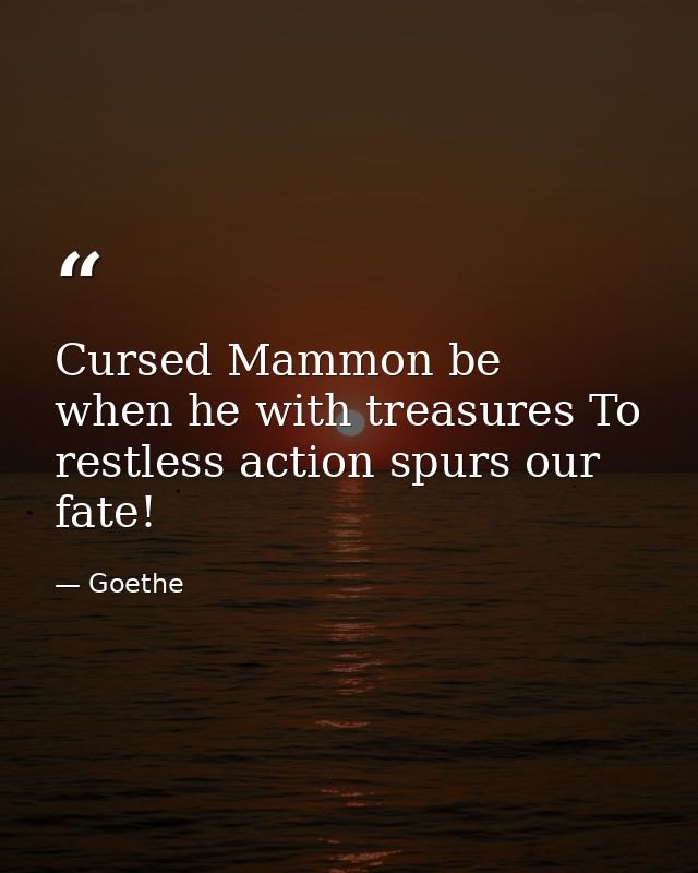 Cursed Mammon be  when he with treasures To restless action spurs our fate! — Goethe