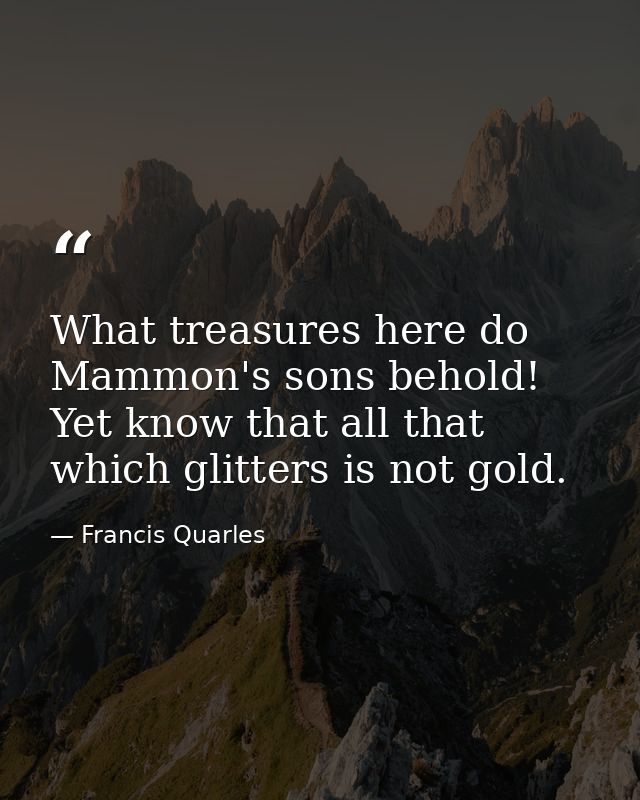 What treasures here do Mammon's sons behold! Yet know that all that which glitters is not gold. — Francis Quarles