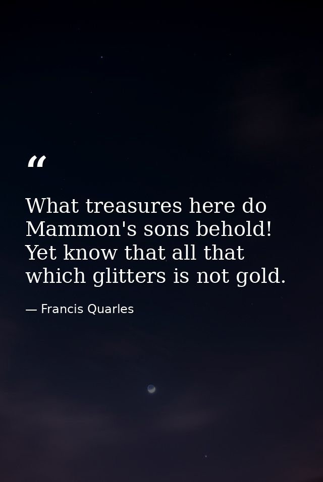 What treasures here do Mammon's sons behold! Yet know that all that which glitters is not gold. — Francis Quarles