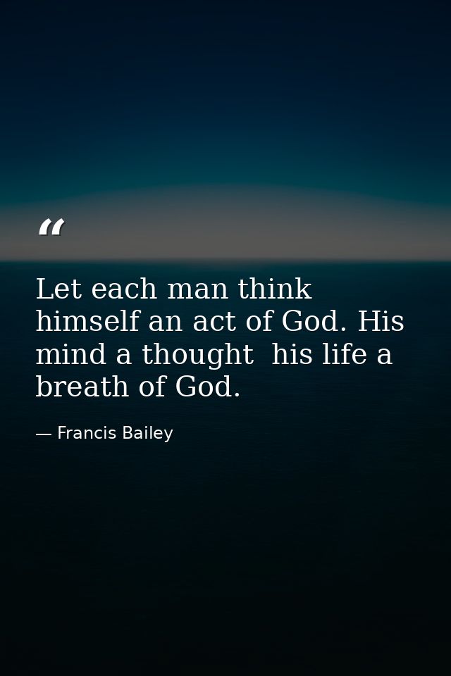 Let each man think himself an act of God. His mind a thought  his life a breath of God. — Francis Bailey