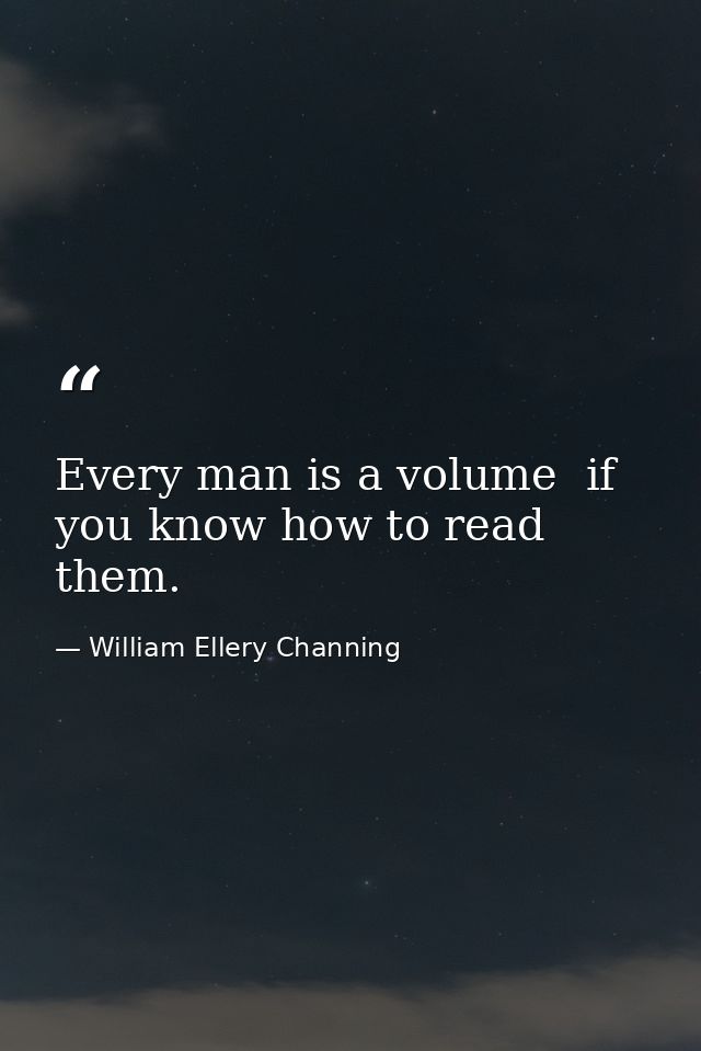 Every man is a volume  if you know how to read them. — William Ellery Channing