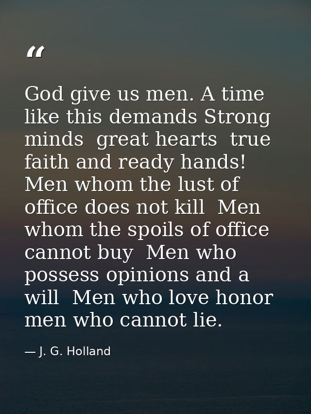 God give us men. A time like this demands Strong minds  great hearts  true faith and ready hands! Men whom the lust of o — J. G. Holland