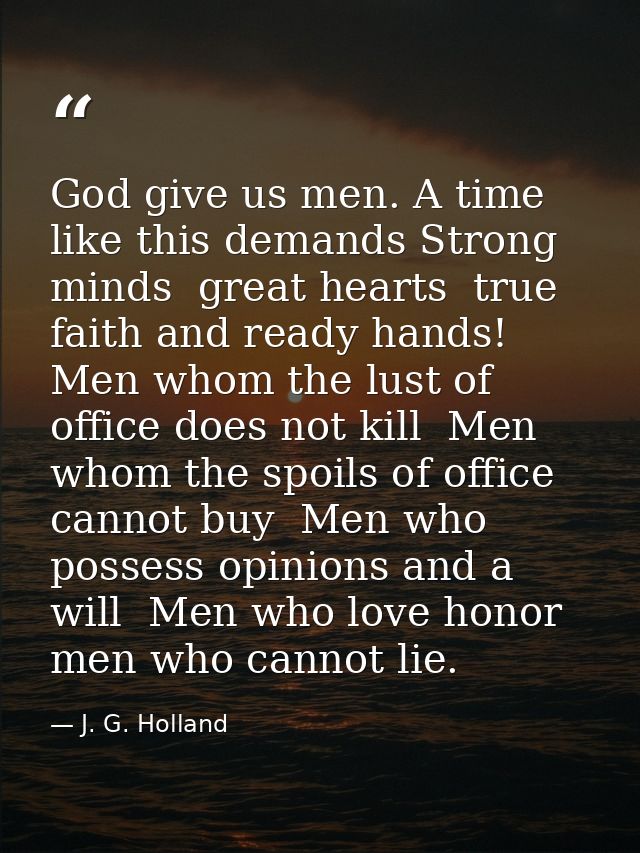 God give us men. A time like this demands Strong minds  great hearts  true faith and ready hands! Men whom the lust of o — J. G. Holland