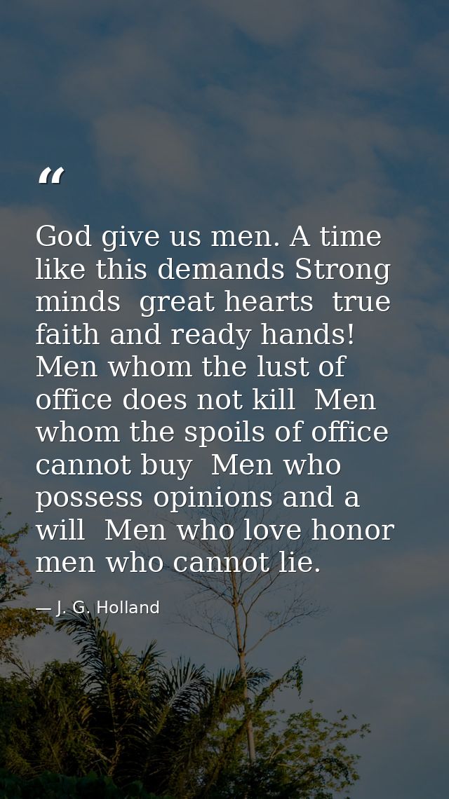 God give us men. A time like this demands Strong minds  great hearts  true faith and ready hands! Men whom the lust of o — J. G. Holland