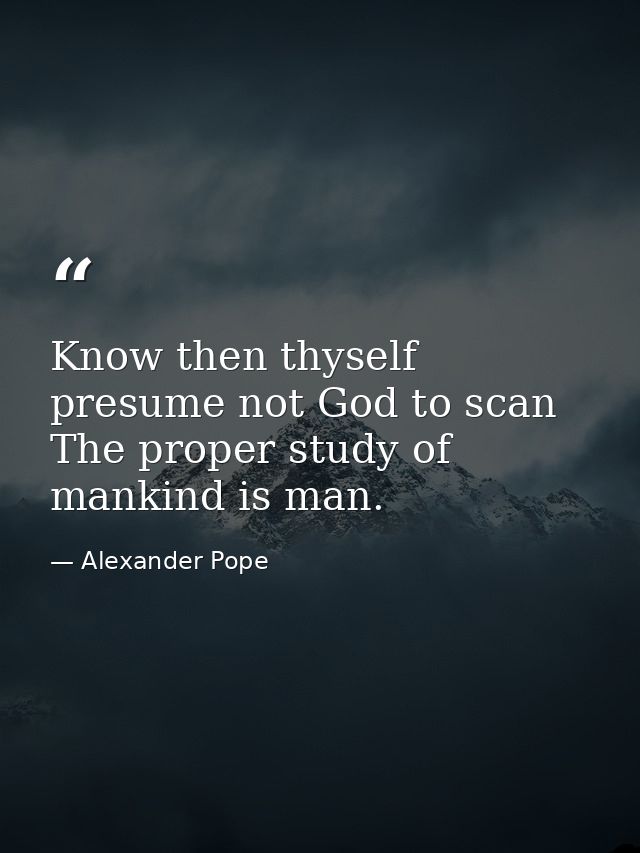 Know then thyself  presume not God to scan  The proper study of mankind is man. — Alexander Pope