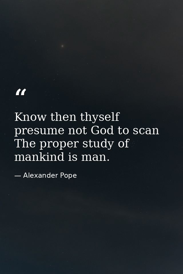Know then thyself  presume not God to scan  The proper study of mankind is man. — Alexander Pope