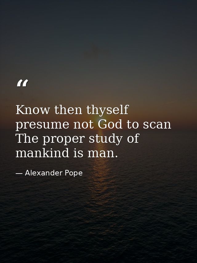 Know then thyself  presume not God to scan  The proper study of mankind is man. — Alexander Pope