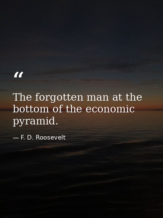 The forgotten man at the bottom of the economic pyramid. — F. D. Roosevelt
