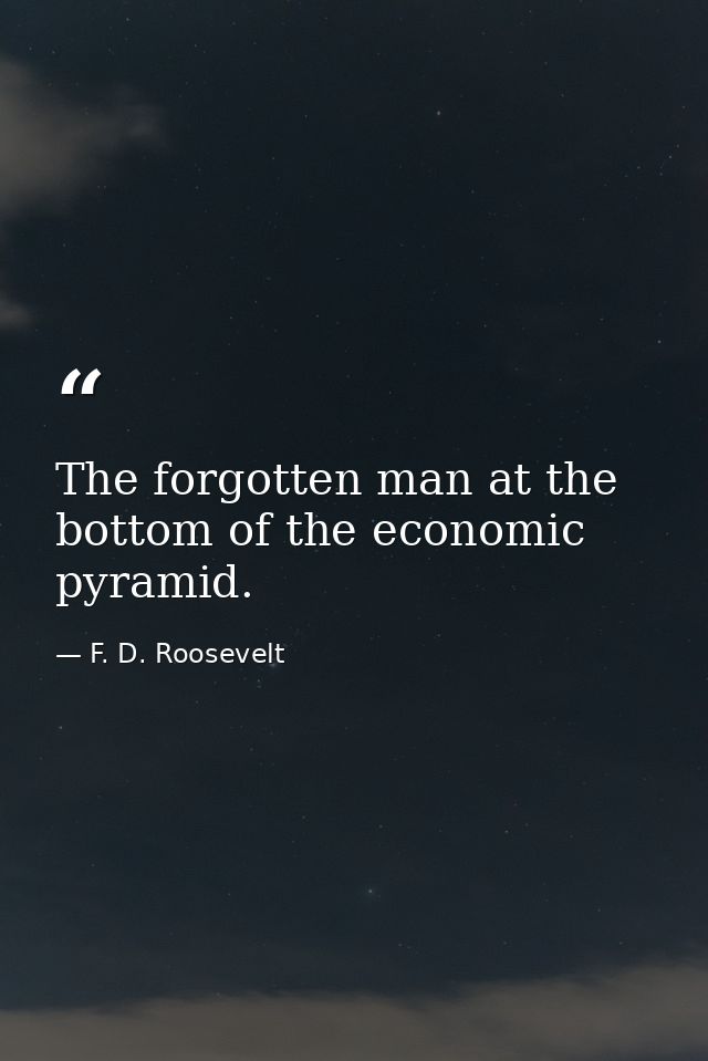 The forgotten man at the bottom of the economic pyramid. — F. D. Roosevelt