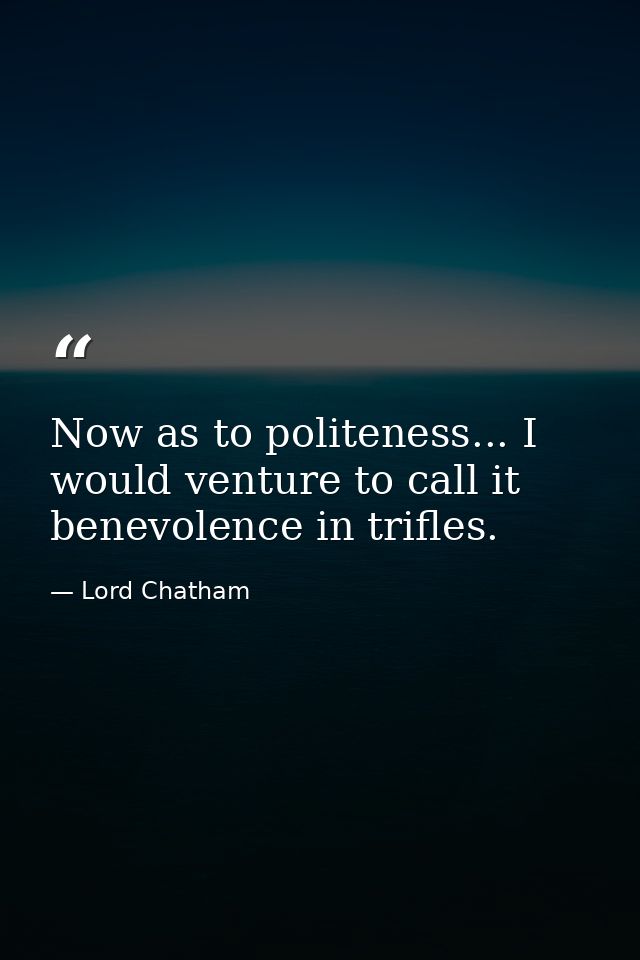Now as to politeness... I would venture to call it benevolence in trifles. — Lord Chatham