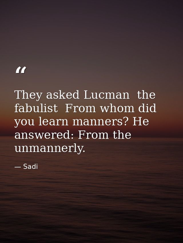 They asked Lucman  the fabulist  From whom did you learn manners? He answered: From the unmannerly. — Sadi