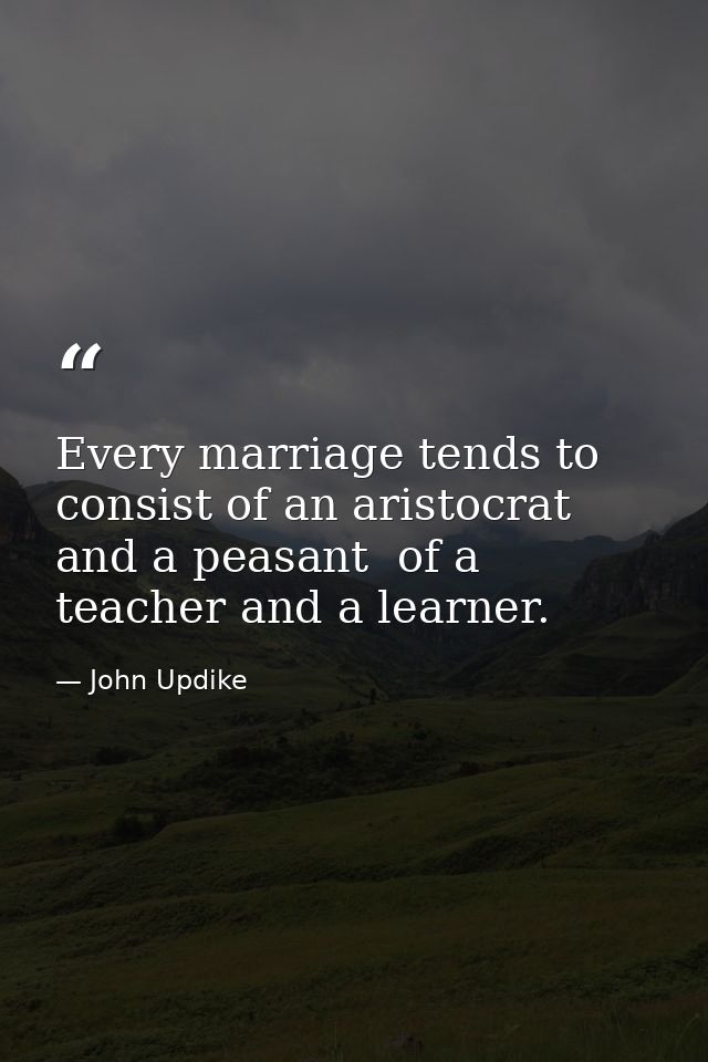 Every marriage tends to consist of an aristocrat and a peasant  of a teacher and a learner. — John Updike