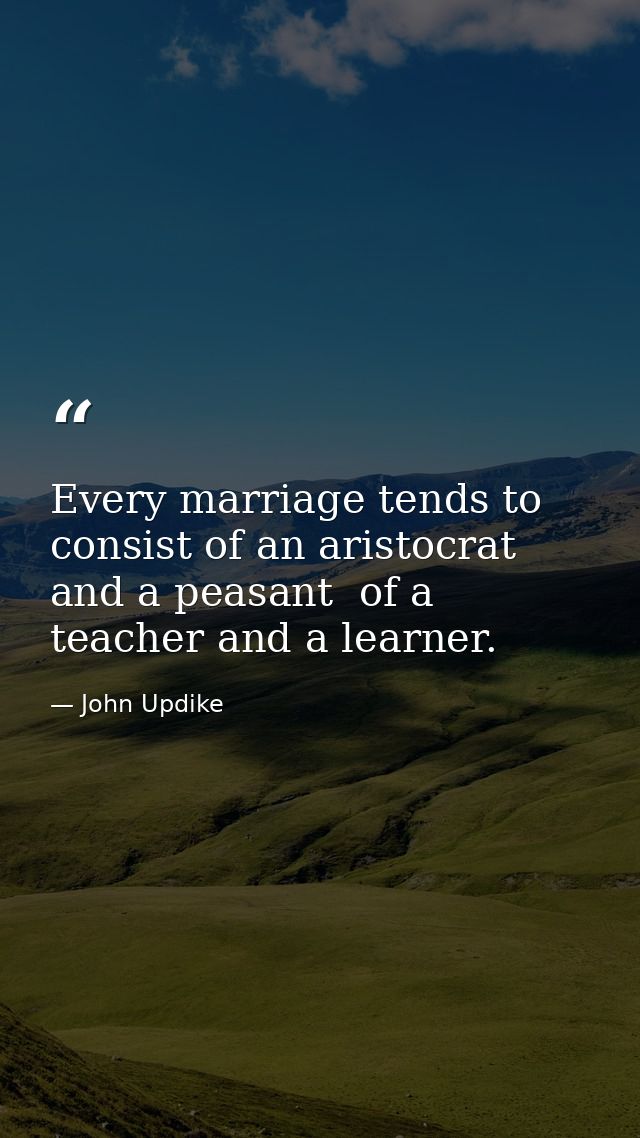 Every marriage tends to consist of an aristocrat and a peasant  of a teacher and a learner. — John Updike
