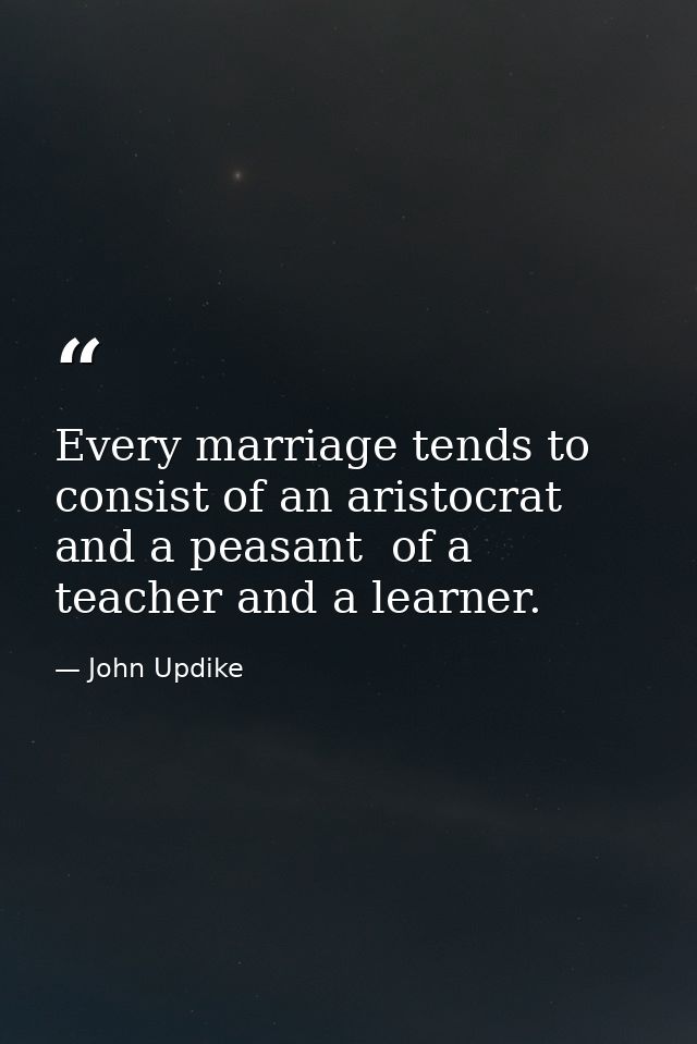 Every marriage tends to consist of an aristocrat and a peasant  of a teacher and a learner. — John Updike