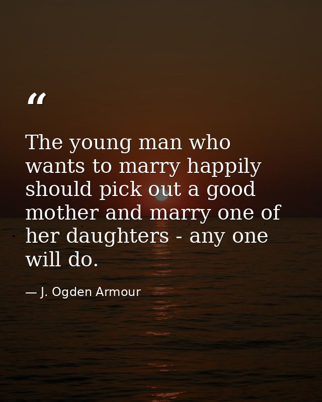 The young man who wants to marry happily should pick out a good mother and marry one of her daughters - any one will do. — J. Ogden Armour