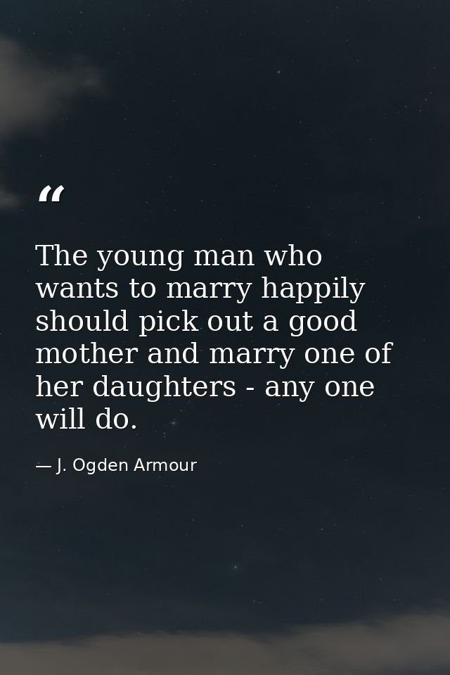 The young man who wants to marry happily should pick out a good mother and marry one of her daughters - any one will do. — J. Ogden Armour