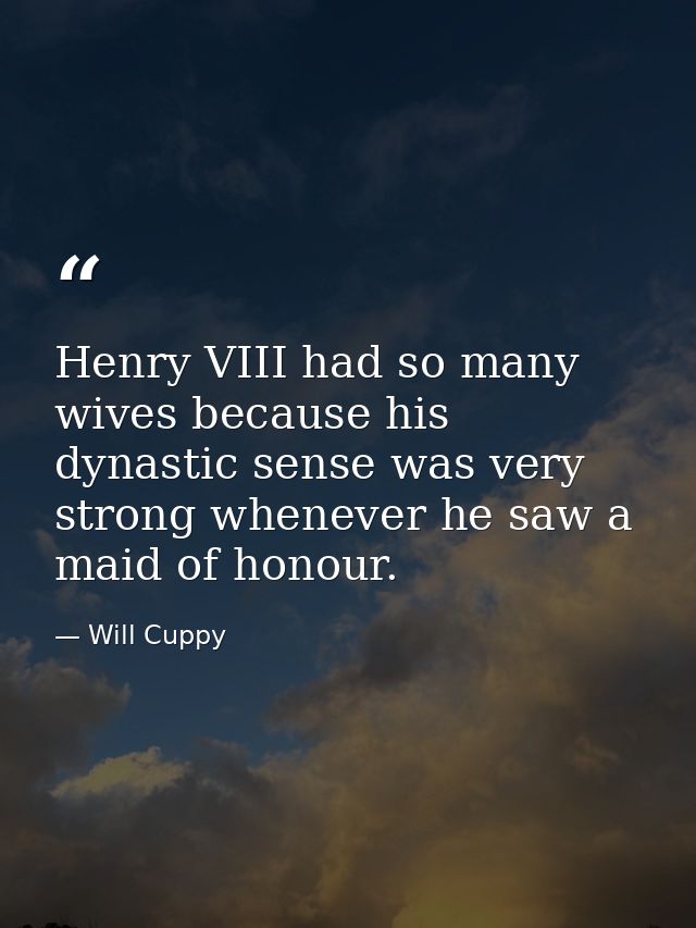 Henry VIII had so many wives because his dynastic sense was very strong whenever he saw a maid of honour. — Will Cuppy