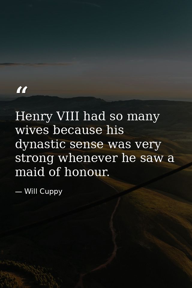 Henry VIII had so many wives because his dynastic sense was very strong whenever he saw a maid of honour. — Will Cuppy
