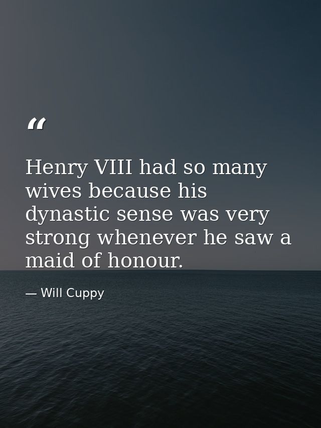Henry VIII had so many wives because his dynastic sense was very strong whenever he saw a maid of honour. — Will Cuppy