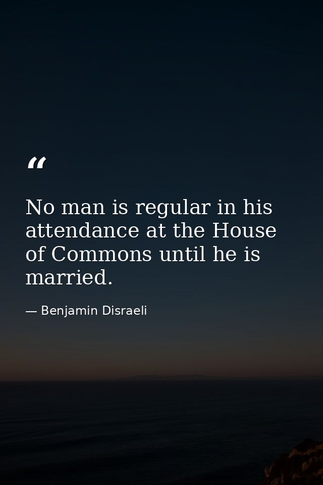 No man is regular in his attendance at the House of Commons until he is married. — Benjamin Disraeli