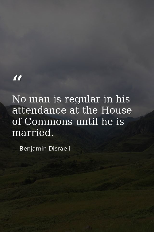 No man is regular in his attendance at the House of Commons until he is married. — Benjamin Disraeli