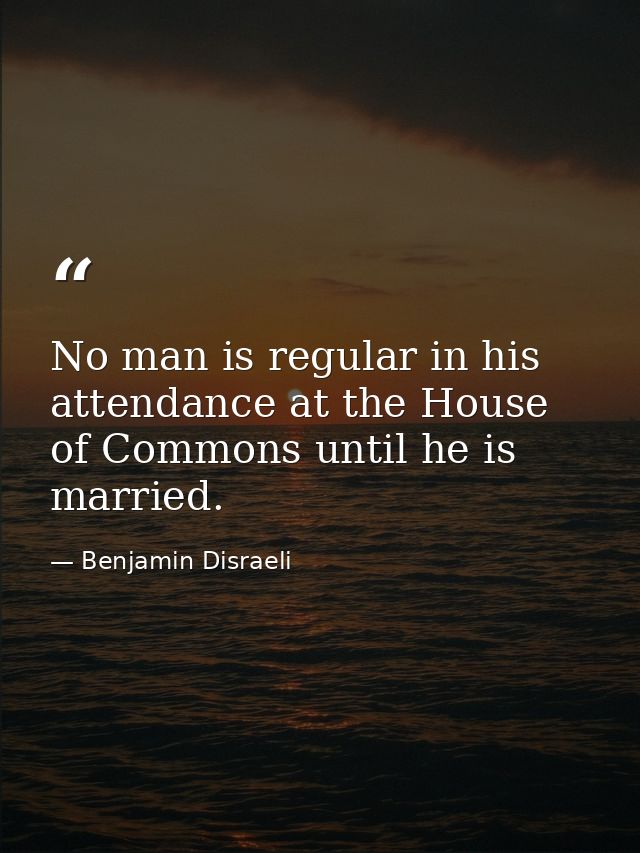 No man is regular in his attendance at the House of Commons until he is married. — Benjamin Disraeli