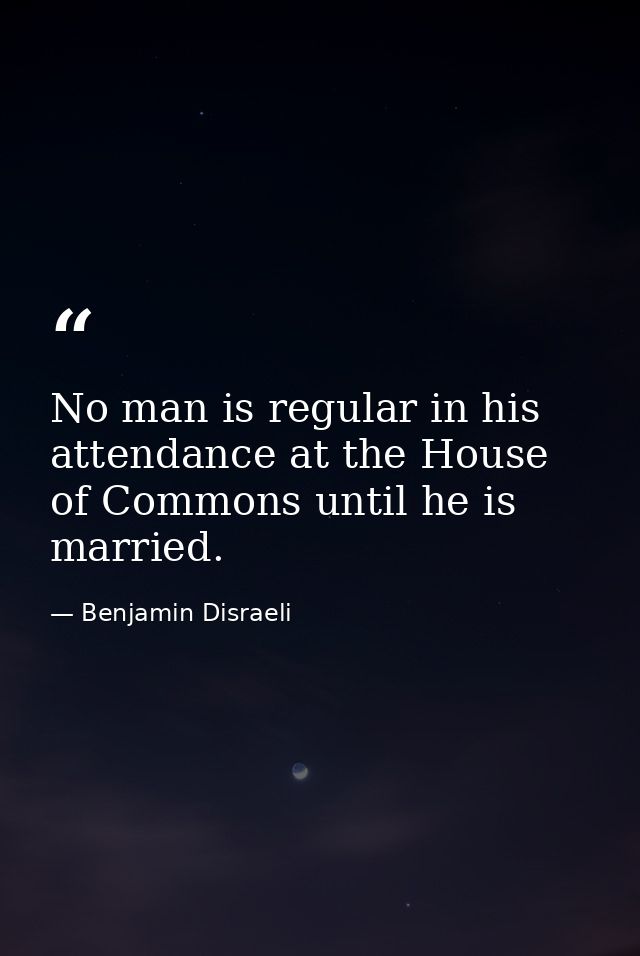 No man is regular in his attendance at the House of Commons until he is married. — Benjamin Disraeli