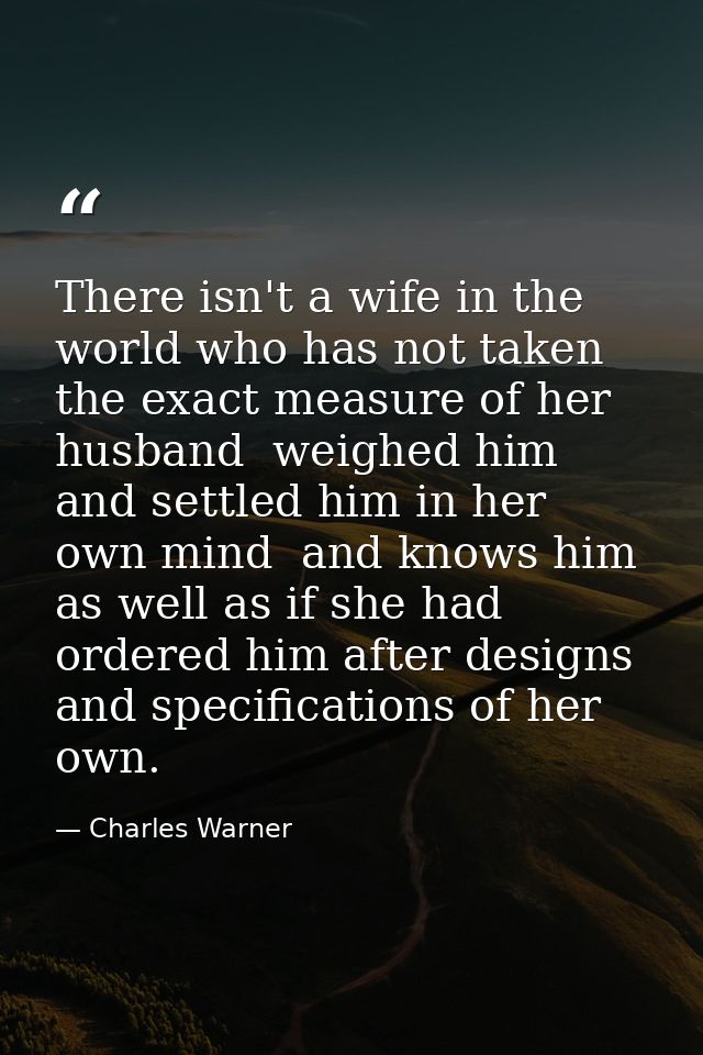 There isn't a wife in the world who has not taken the exact measure of her husband  weighed him and settled him in her o — Charles Warner