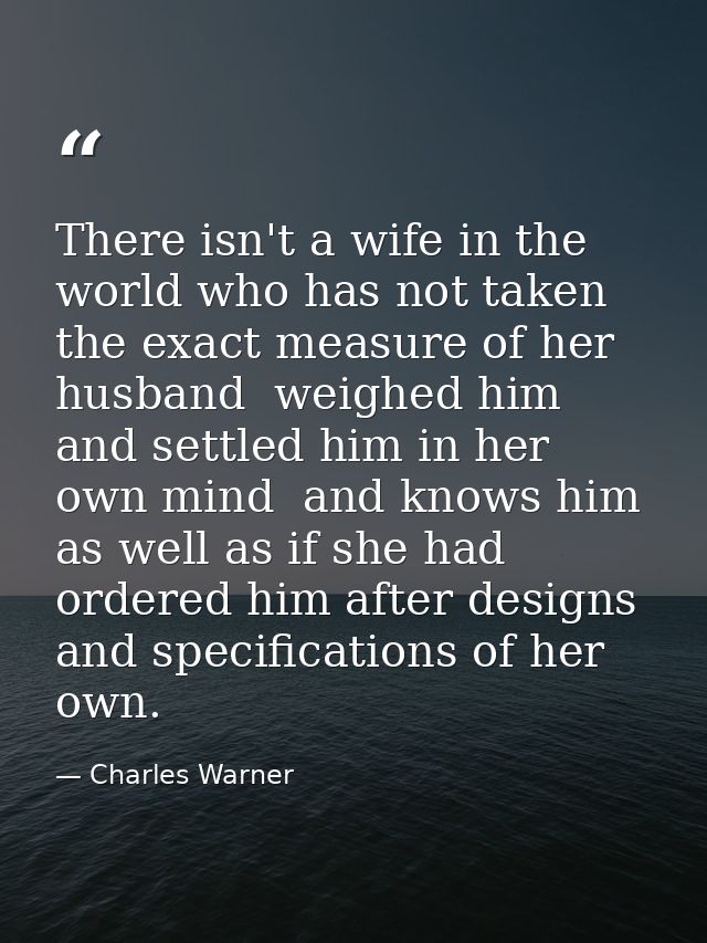 There isn't a wife in the world who has not taken the exact measure of her husband  weighed him and settled him in her o — Charles Warner
