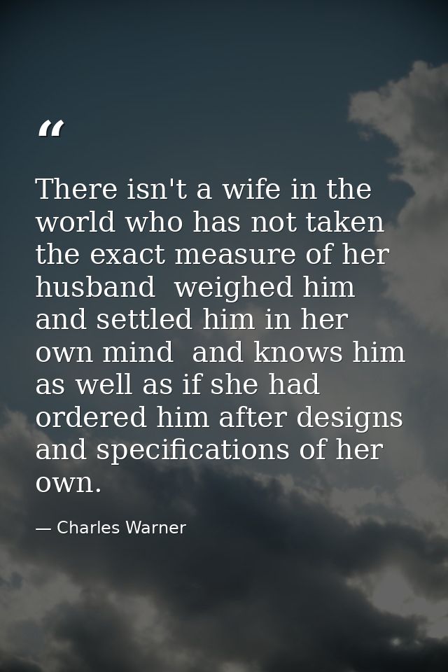 There isn't a wife in the world who has not taken the exact measure of her husband  weighed him and settled him in her o — Charles Warner