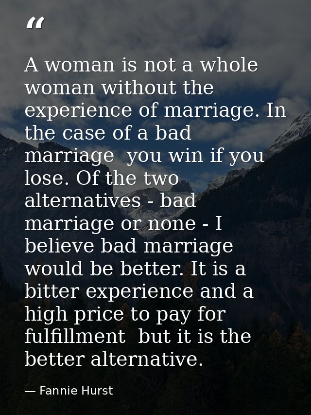 A woman is not a whole woman without the experience of marriage. In the case of a bad marriage  you win if you lose. Of  — Fannie Hurst
