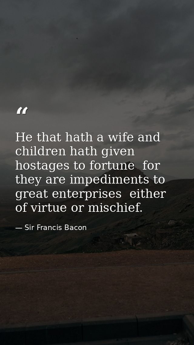 He that hath a wife and children hath given hostages to fortune  for they are impediments to great enterprises  either o — Sir Francis Bacon