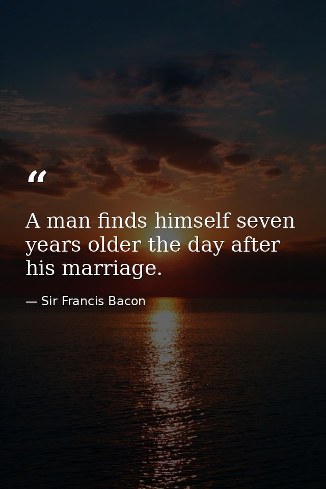 A man finds himself seven years older the day after his marriage. — Sir Francis Bacon