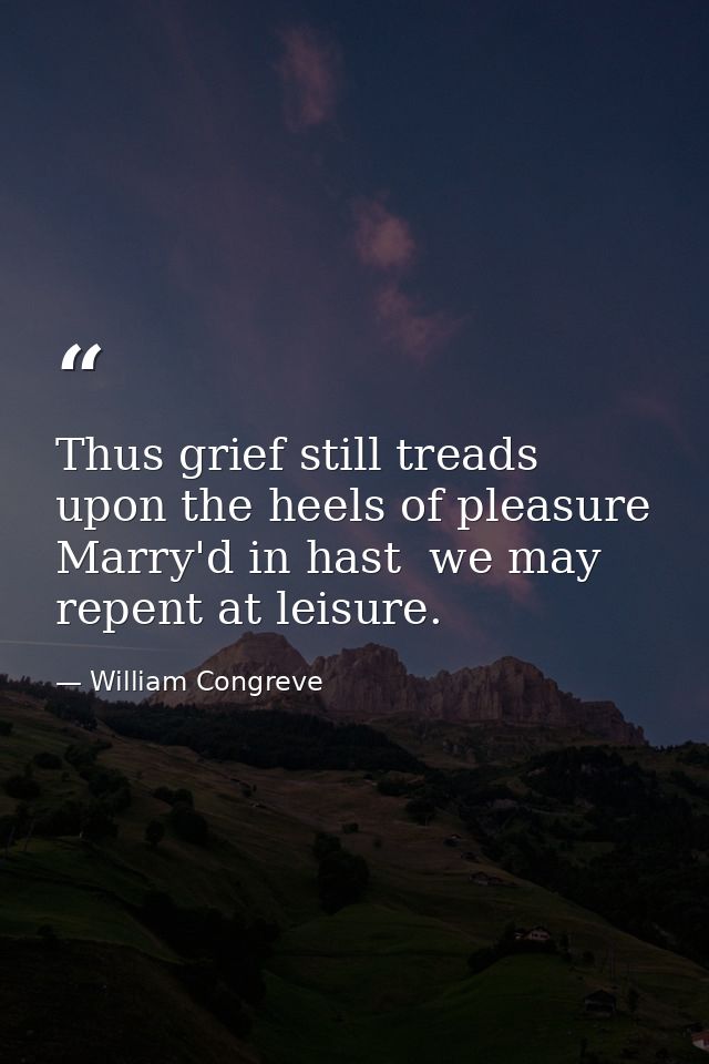 Thus grief still treads upon the heels of pleasure  Marry'd in hast  we may repent at leisure. — William Congreve