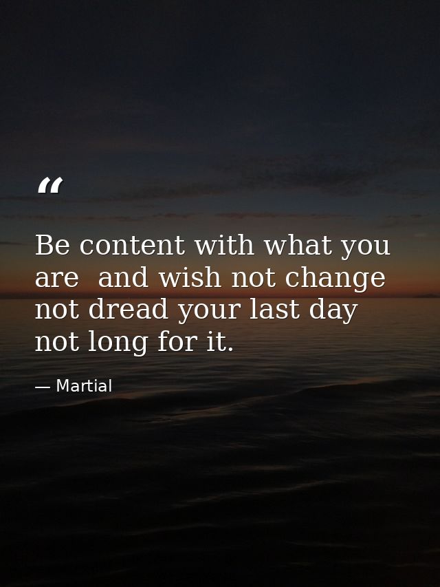 Be content with what you are  and wish not change  not dread your last day  not long for it. — Martial