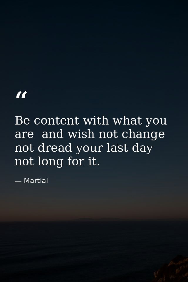 Be content with what you are  and wish not change  not dread your last day  not long for it. — Martial