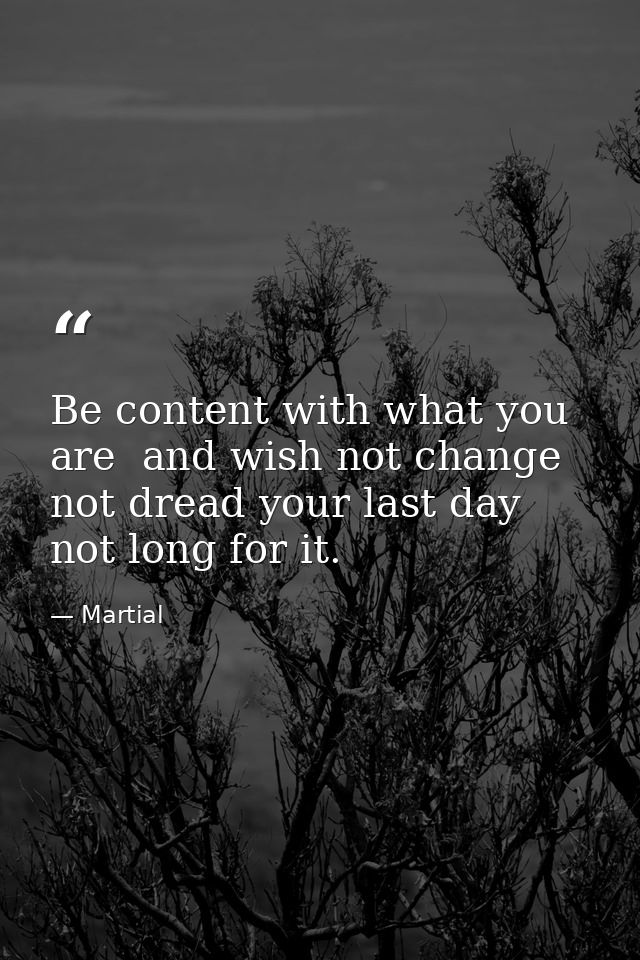 Be content with what you are  and wish not change  not dread your last day  not long for it. — Martial