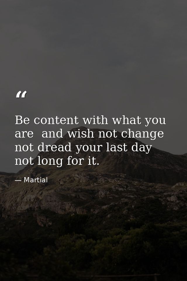 Be content with what you are  and wish not change  not dread your last day  not long for it. — Martial
