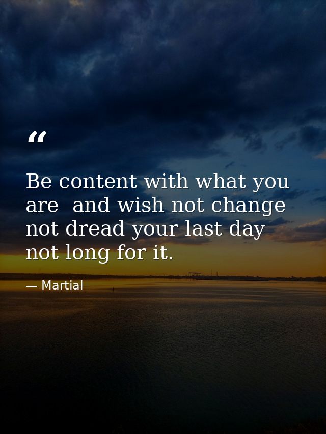 Be content with what you are  and wish not change  not dread your last day  not long for it. — Martial