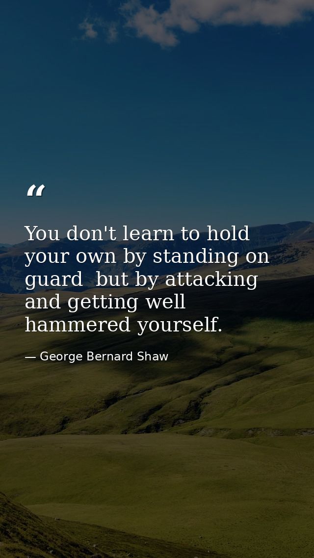 You don't learn to hold your own by standing on guard  but by attacking  and getting well hammered yourself. — George Bernard Shaw