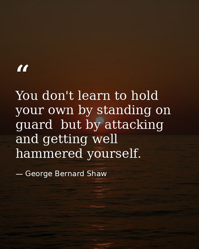 You don't learn to hold your own by standing on guard  but by attacking  and getting well hammered yourself. — George Bernard Shaw